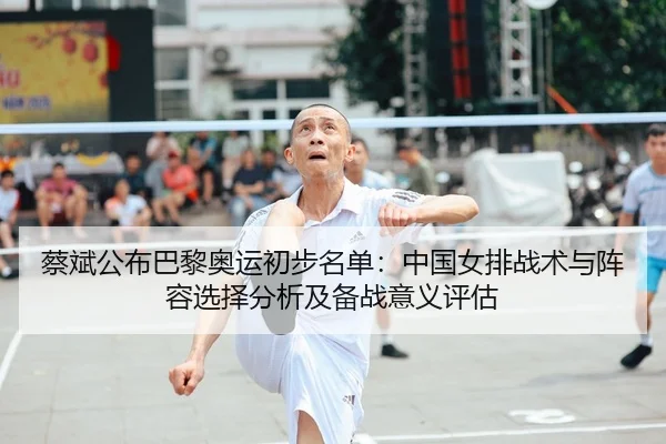 蔡斌公布巴黎奥运初步名单：中国女排战术与阵容选择分析及备战意义评估