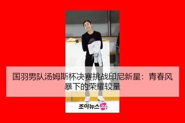 国羽男队汤姆斯杯决赛挑战印尼新星：青春风暴下的荣耀较量