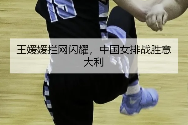 王媛媛拦网闪耀，中国女排战胜意大利